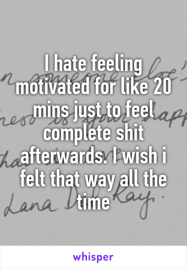 I hate feeling motivated for like 20 mins just to feel complete shit afterwards. I wish i felt that way all the time