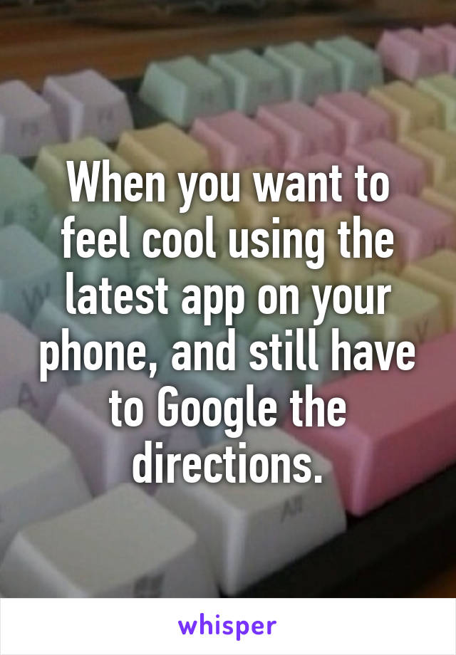 When you want to feel cool using the latest app on your phone, and still have to Google the directions.