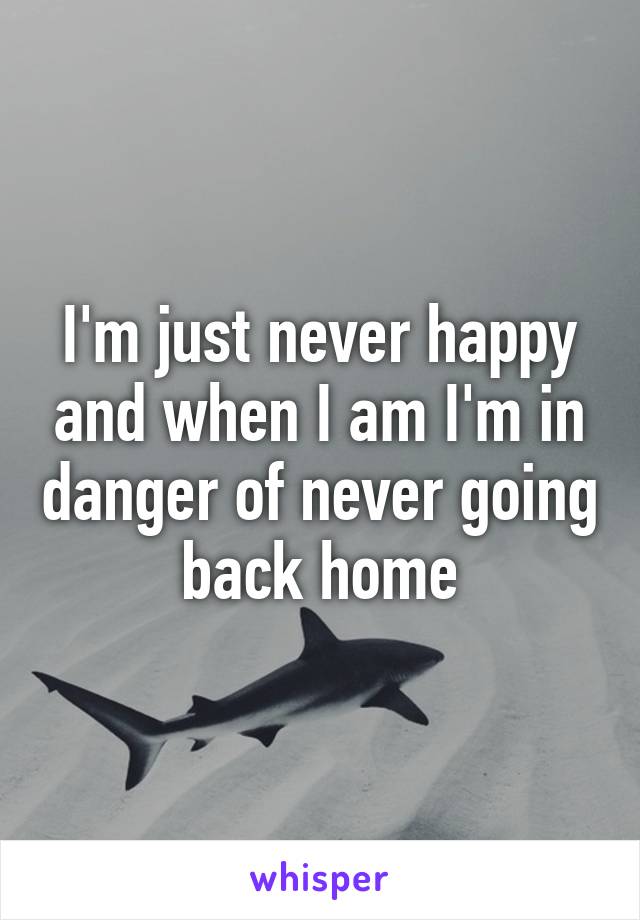 I'm just never happy and when I am I'm in danger of never going back home