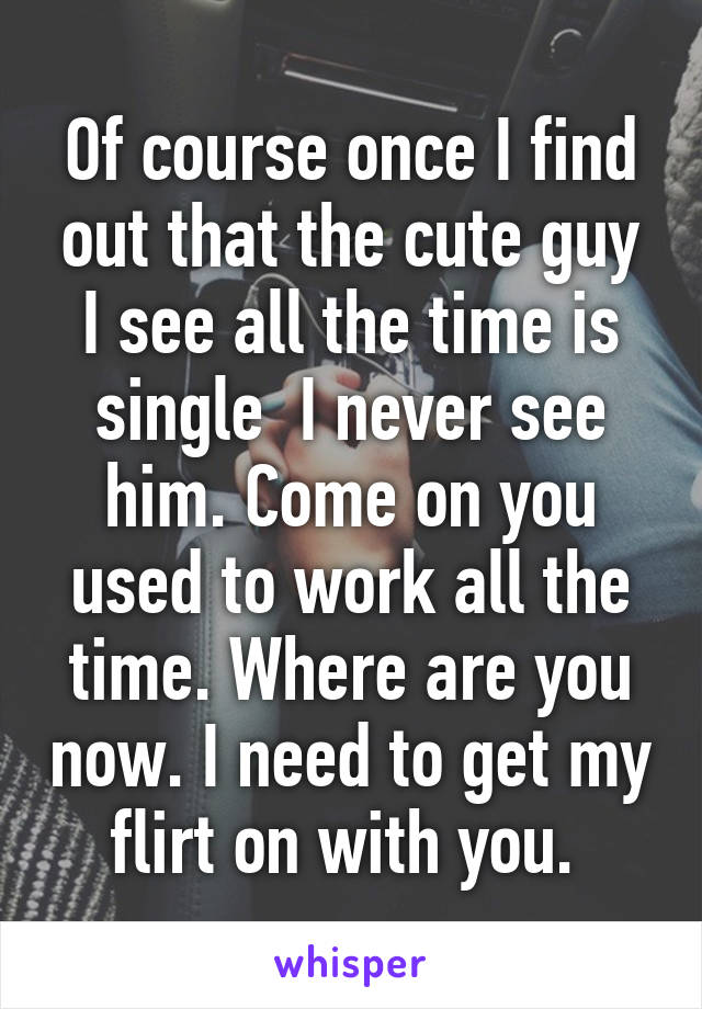 Of course once I find out that the cute guy I see all the time is single  I never see him. Come on you used to work all the time. Where are you now. I need to get my flirt on with you. 