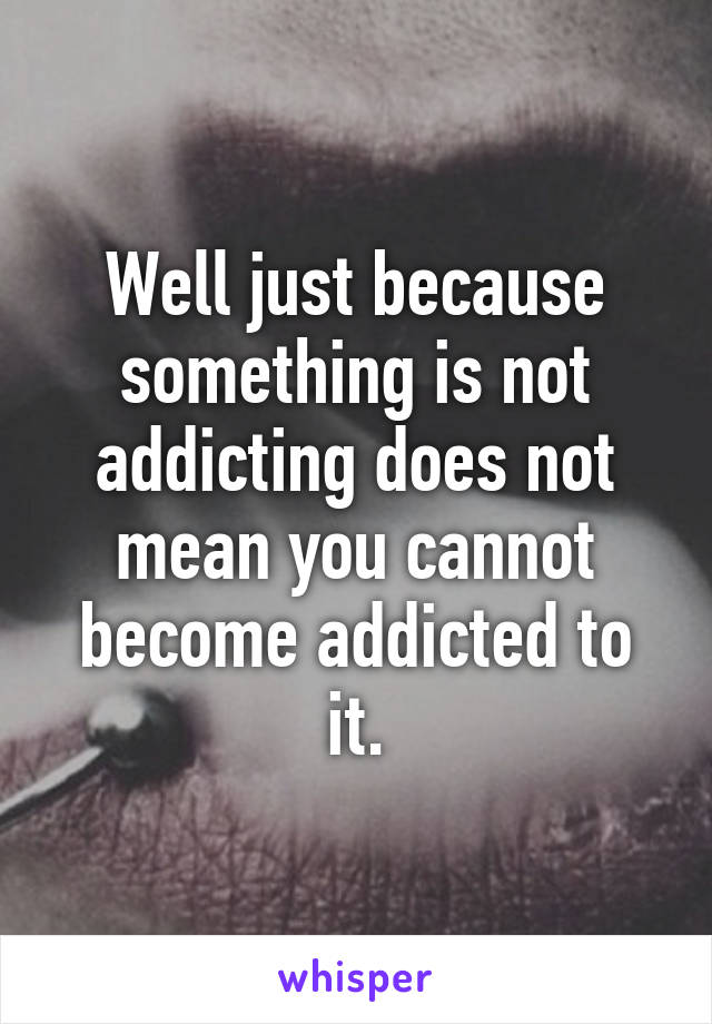 Well just because something is not addicting does not mean you cannot become addicted to it.