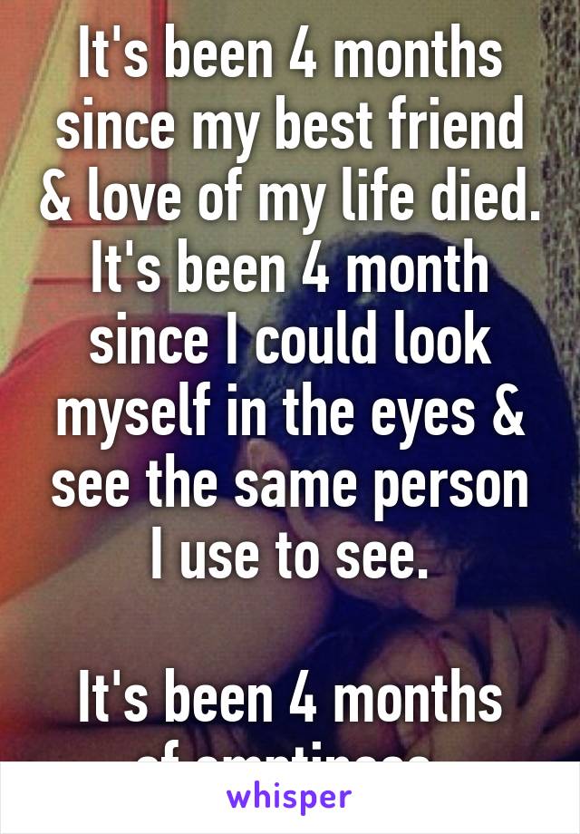 It's been 4 months since my best friend & love of my life died.
It's been 4 month since I could look myself in the eyes & see the same person I use to see.

It's been 4 months of emptiness.