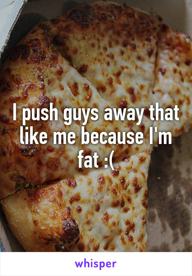 I push guys away that like me because I'm fat :(