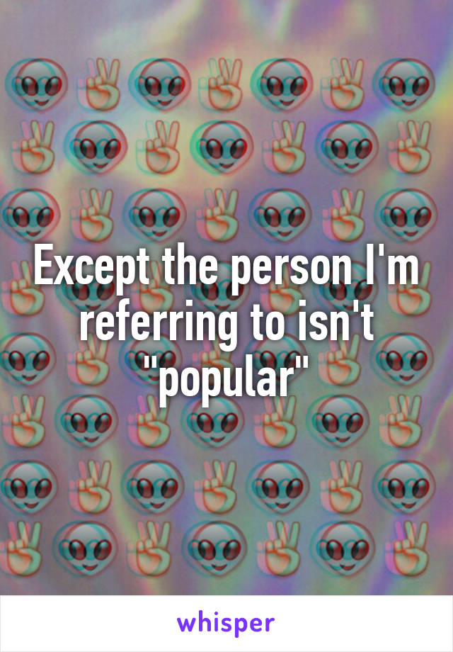 Except the person I'm referring to isn't "popular"