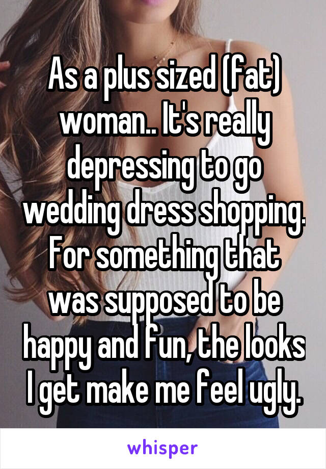 As a plus sized (fat) woman.. It's really depressing to go wedding dress shopping. For something that was supposed to be happy and fun, the looks I get make me feel ugly.