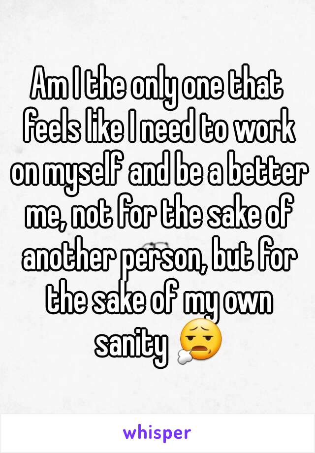 Am I the only one that feels like I need to work on myself and be a better me, not for the sake of another person, but for the sake of my own sanity 😧