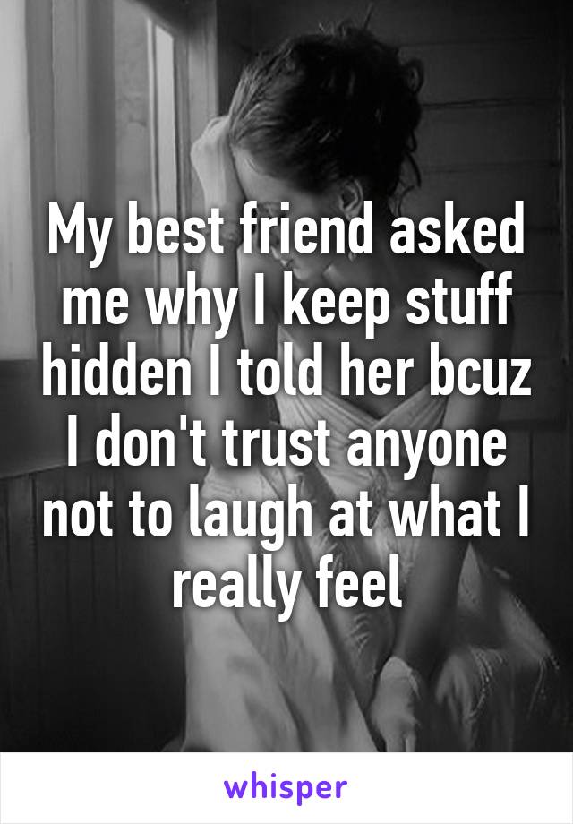 My best friend asked me why I keep stuff hidden I told her bcuz I don't trust anyone not to laugh at what I really feel