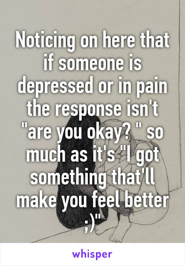 Noticing on here that if someone is depressed or in pain the response isn't "are you okay? " so much as it's "I got something that'll make you feel better ;)"