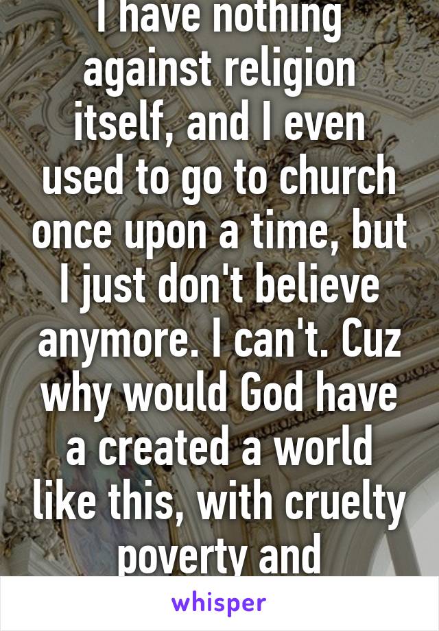 I have nothing against religion itself, and I even used to go to church once upon a time, but I just don't believe anymore. I can't. Cuz why would God have a created a world like this, with cruelty poverty and stupidity?