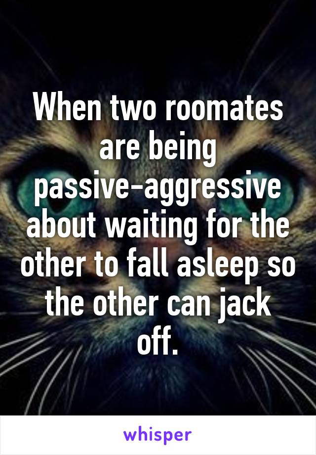 When two roomates are being passive-aggressive about waiting for the other to fall asleep so the other can jack off.