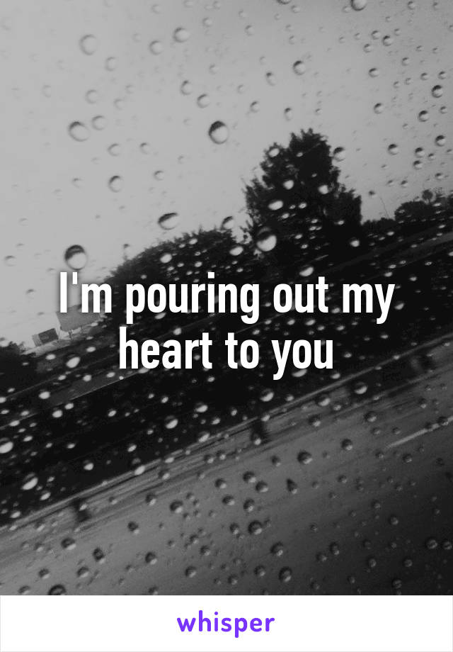 I'm pouring out my heart to you