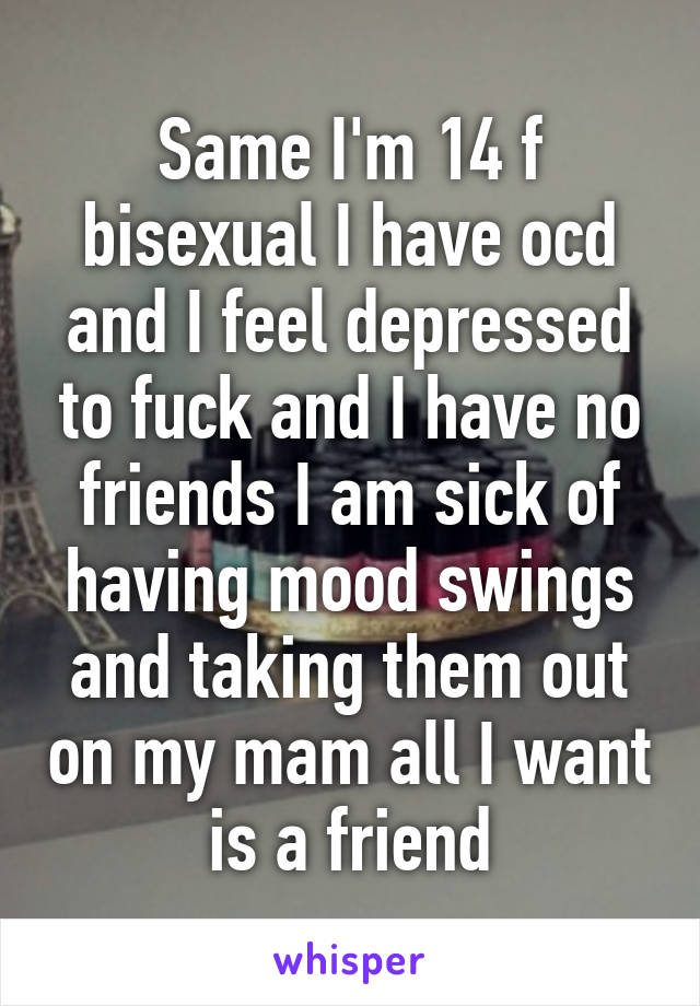 Same I'm 14 f bisexual I have ocd and I feel depressed to fuck and I have no friends I am sick of having mood swings and taking them out on my mam all I want is a friend