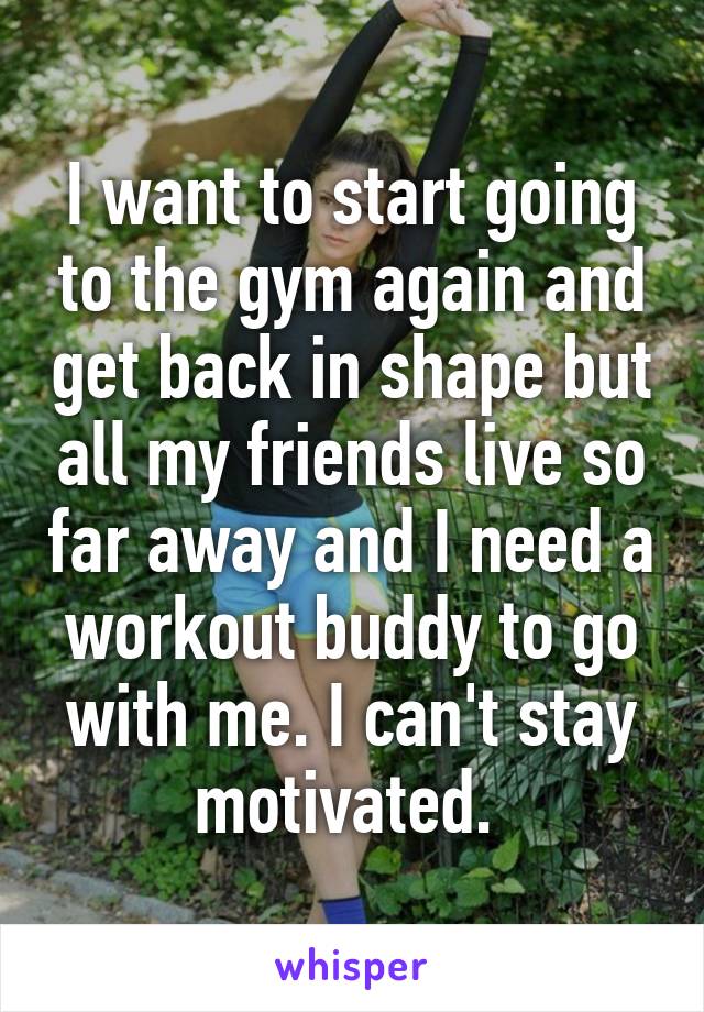 I want to start going to the gym again and get back in shape but all my friends live so far away and I need a workout buddy to go with me. I can't stay motivated. 