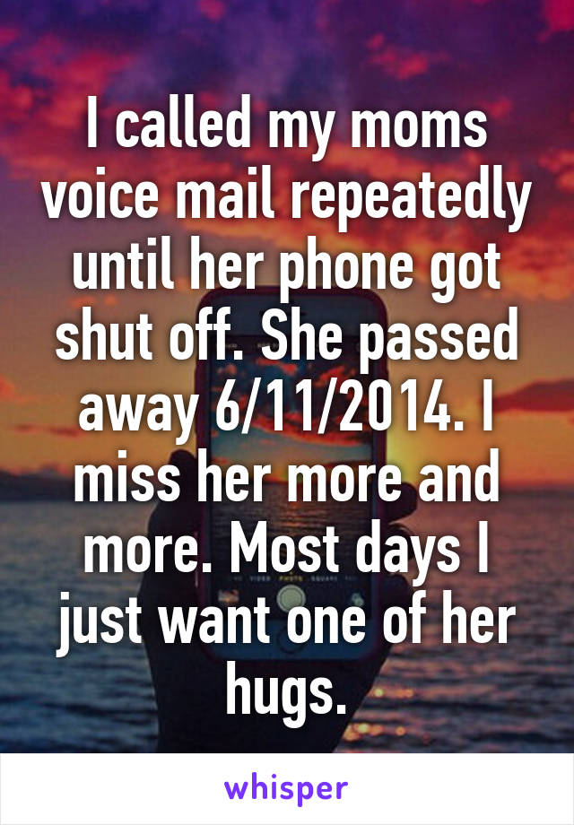 I called my moms voice mail repeatedly until her phone got shut off. She passed away 6/11/2014. I miss her more and more. Most days I just want one of her hugs.