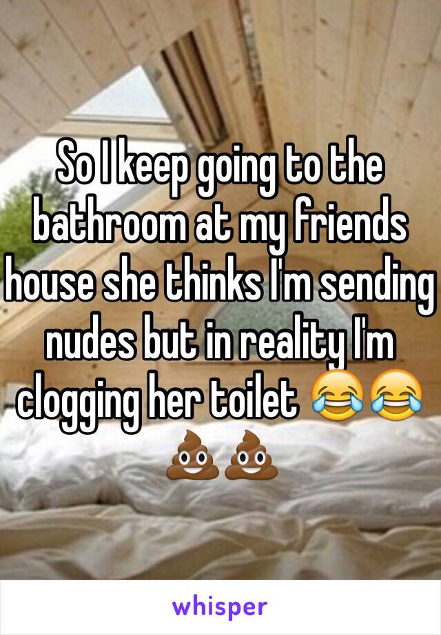 So I keep going to the bathroom at my friends house she thinks I'm sending nudes but in reality I'm clogging her toilet 😂😂💩💩