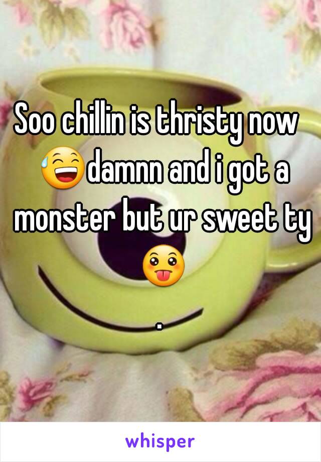 Soo chillin is thristy now  😅damnn and i got a monster but ur sweet ty 😛.