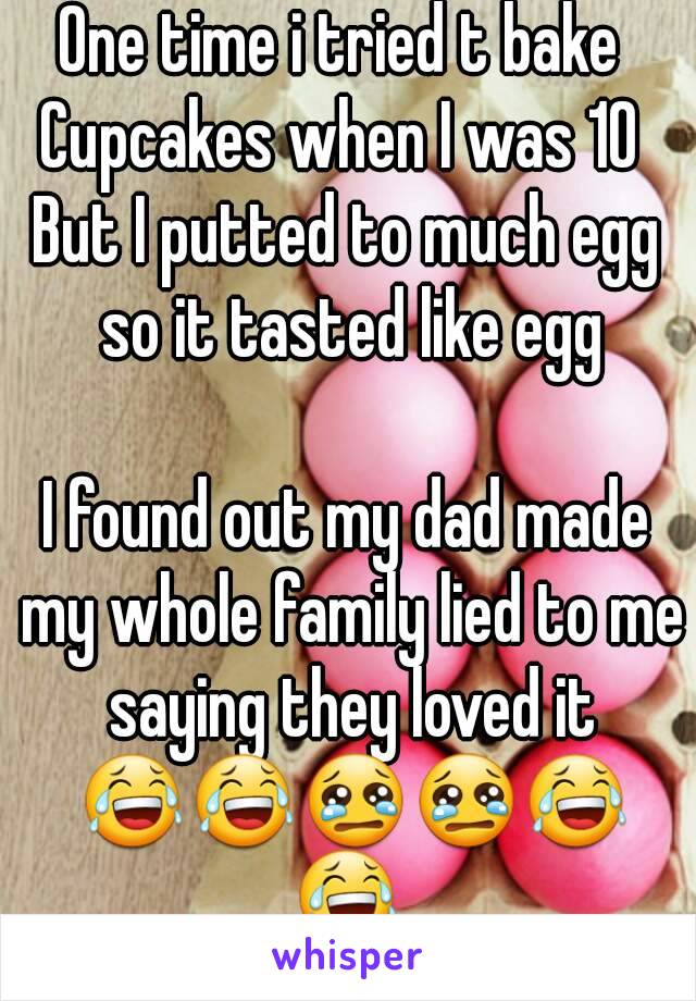 One time i tried t bake 
Cupcakes when I was 10 
But I putted to much egg so it tasted like egg

I found out my dad made my whole family lied to me saying they loved it 😂😂😢😢😂😂