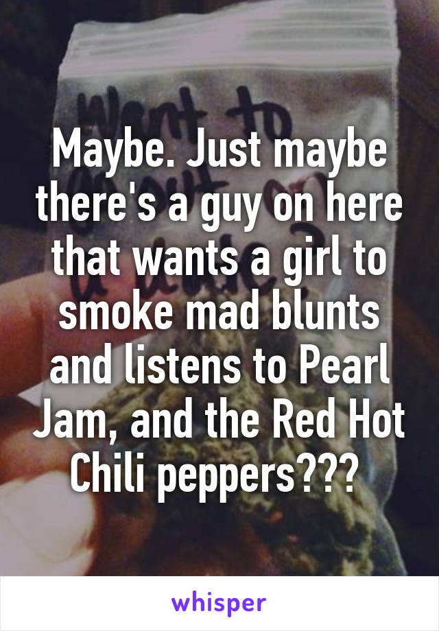 Maybe. Just maybe there's a guy on here that wants a girl to smoke mad blunts and listens to Pearl Jam, and the Red Hot Chili peppers??? 