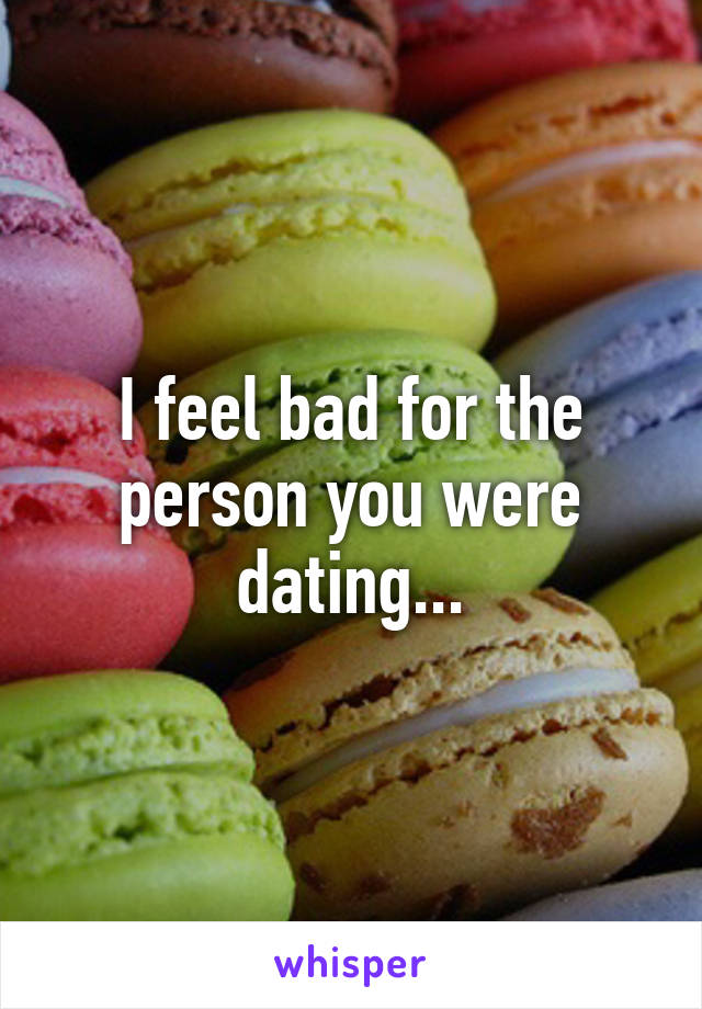 I feel bad for the person you were dating...