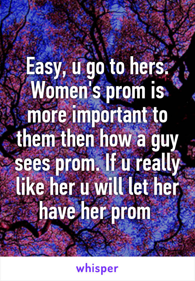 Easy, u go to hers. Women's prom is more important to them then how a guy sees prom. If u really like her u will let her have her prom 