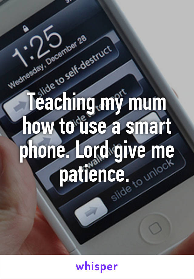 Teaching my mum how to use a smart phone. Lord give me patience. 