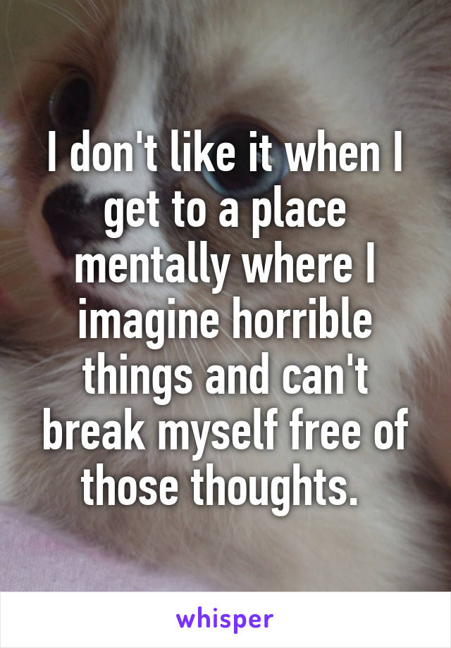 I don't like it when I get to a place mentally where I imagine horrible things and can't break myself free of those thoughts. 