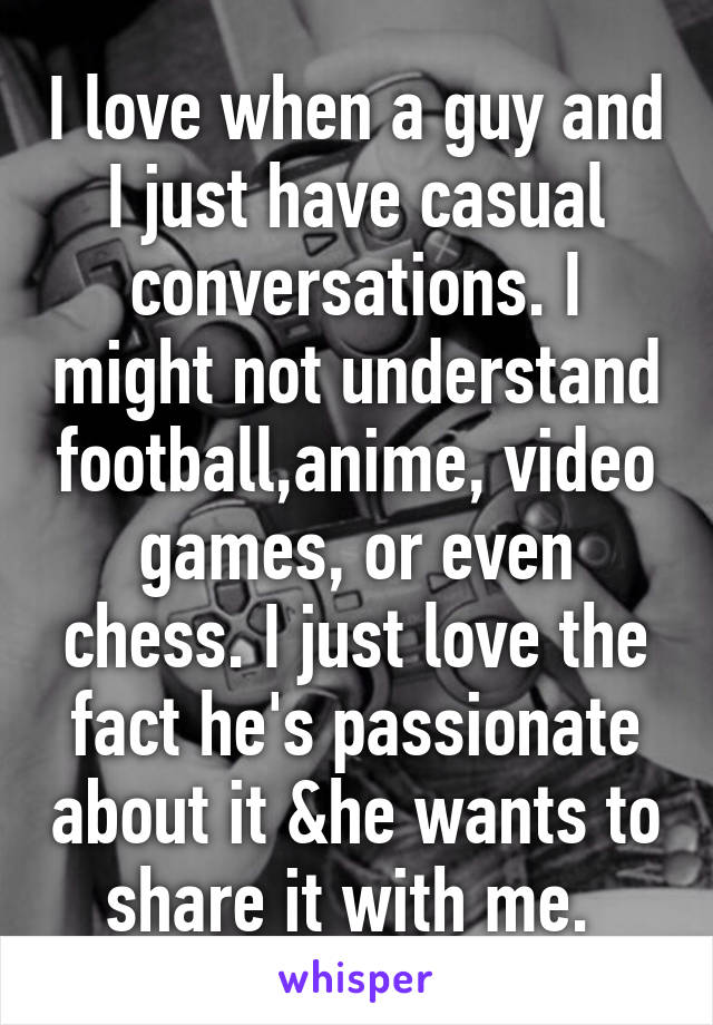 I love when a guy and I just have casual conversations. I might not understand football,anime, video games, or even chess. I just love the fact he's passionate about it &he wants to share it with me. 