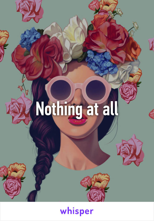 Nothing at all