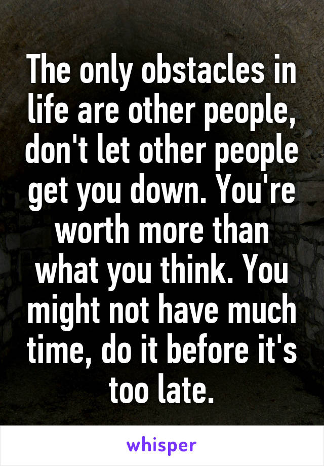 The only obstacles in life are other people, don't let other people get you down. You're worth more than what you think. You might not have much time, do it before it's too late.