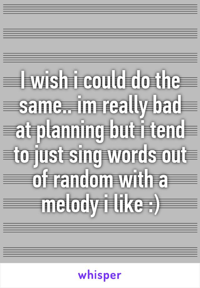 I wish i could do the same.. im really bad at planning but i tend to just sing words out of random with a melody i like :)