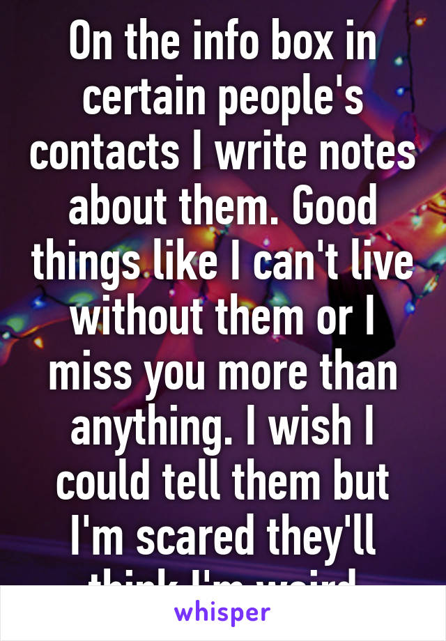 On the info box in certain people's contacts I write notes about them. Good things like I can't live without them or I miss you more than anything. I wish I could tell them but I'm scared they'll think I'm weird