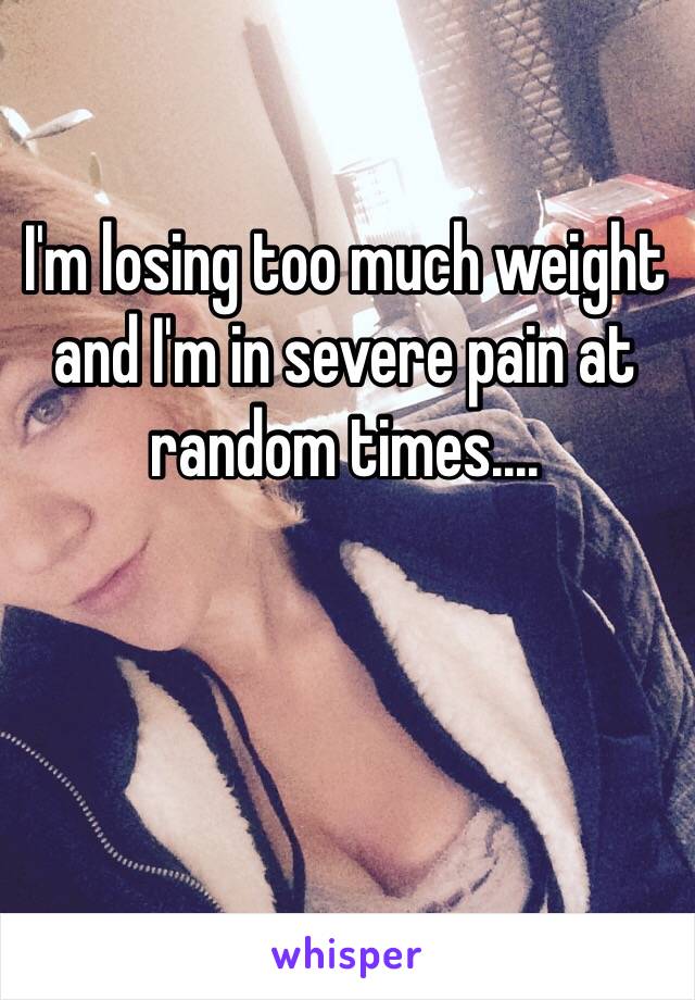 I'm losing too much weight and I'm in severe pain at random times....