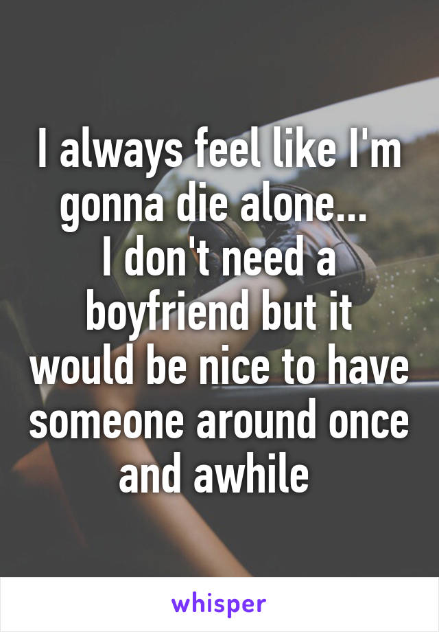 I always feel like I'm gonna die alone... 
I don't need a boyfriend but it would be nice to have someone around once and awhile 