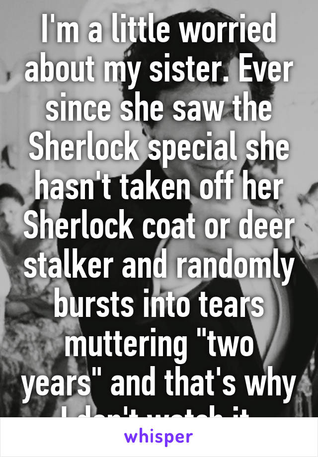 I'm a little worried about my sister. Ever since she saw the Sherlock special she hasn't taken off her Sherlock coat or deer stalker and randomly bursts into tears muttering "two years" and that's why I don't watch it 