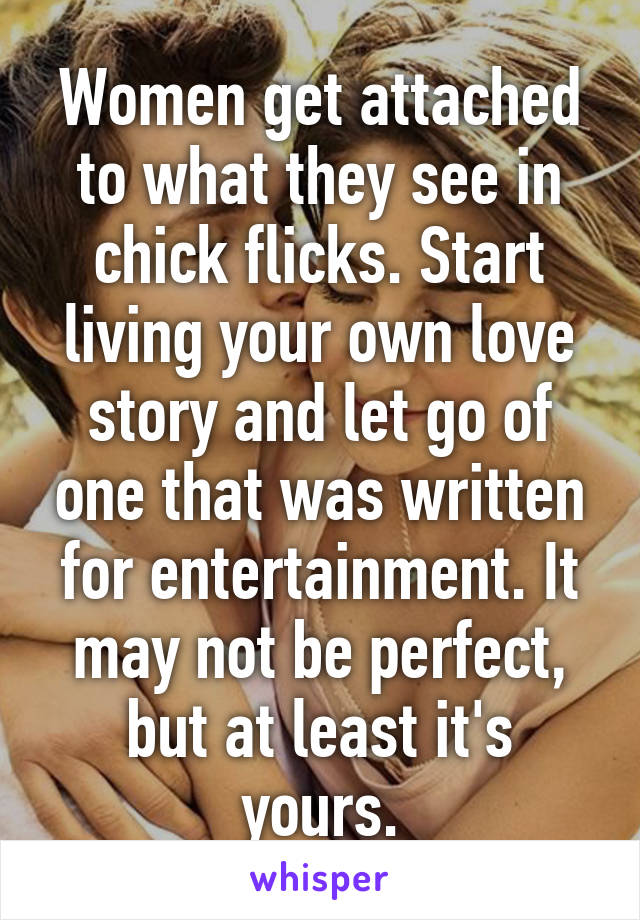 Women get attached to what they see in chick flicks. Start living your own love story and let go of one that was written for entertainment. It may not be perfect, but at least it's yours.