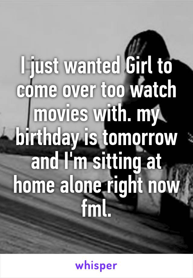 I just wanted Girl to come over too watch movies with. my birthday is tomorrow and I'm sitting at home alone right now fml.