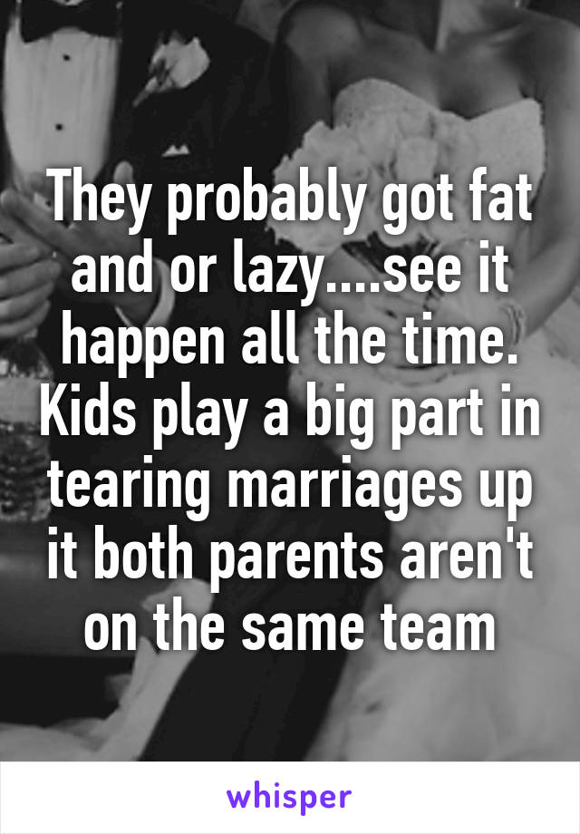 They probably got fat and or lazy....see it happen all the time. Kids play a big part in tearing marriages up it both parents aren't on the same team