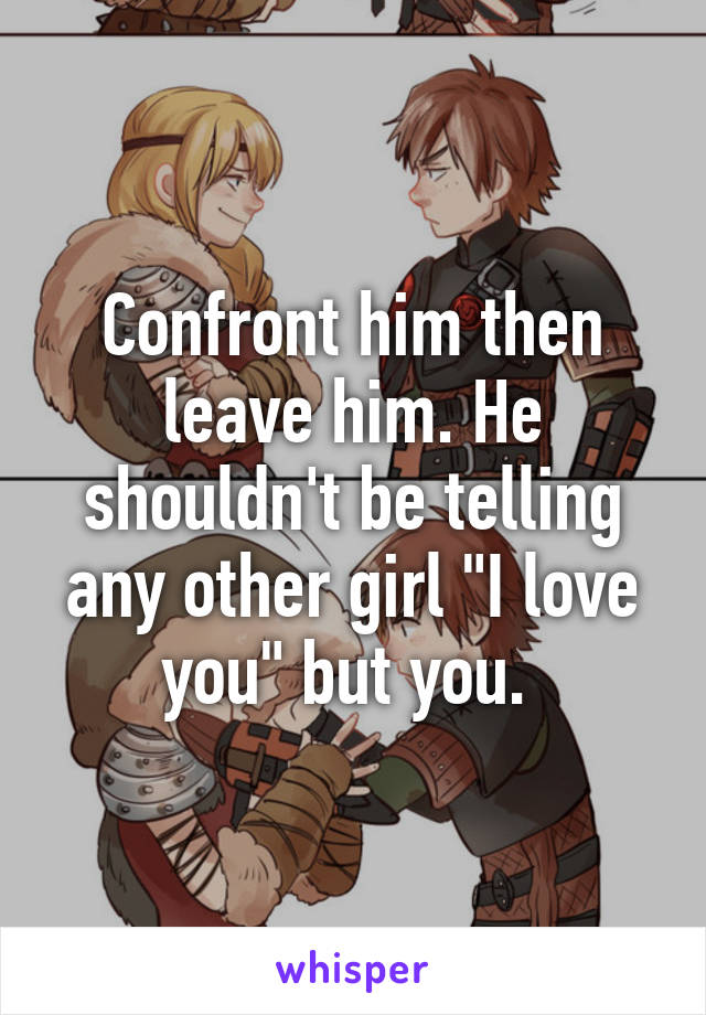 Confront him then leave him. He shouldn't be telling any other girl "I love you" but you. 