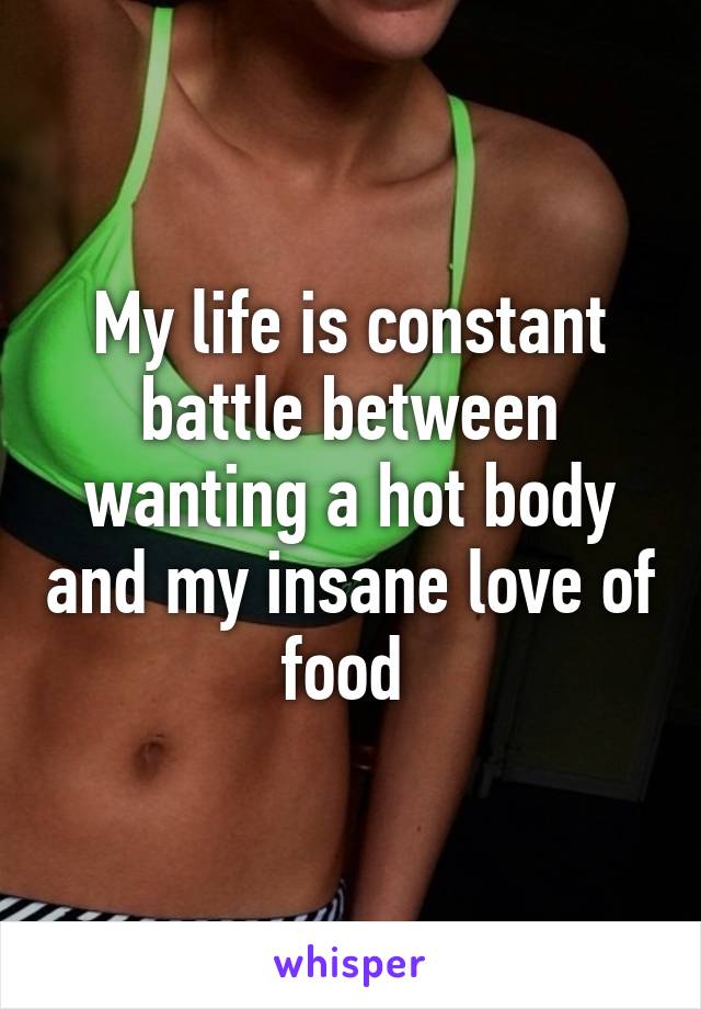 My life is constant battle between wanting a hot body and my insane love of food 