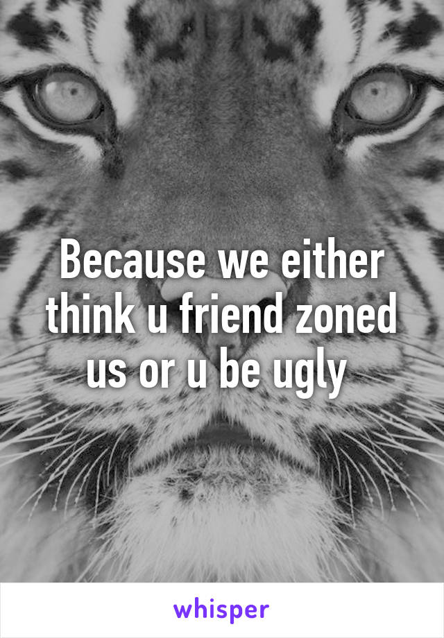 Because we either think u friend zoned us or u be ugly 