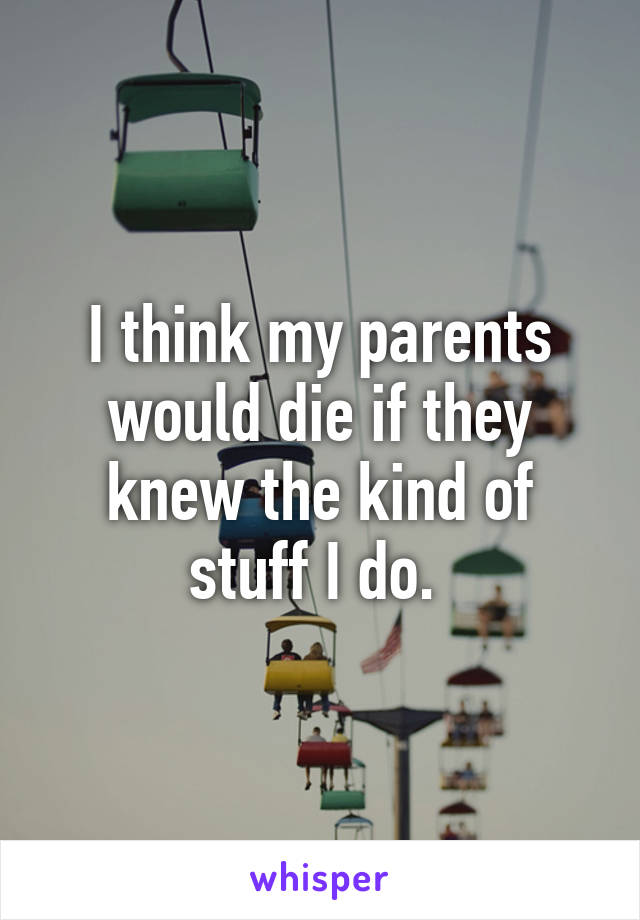 I think my parents would die if they knew the kind of stuff I do. 