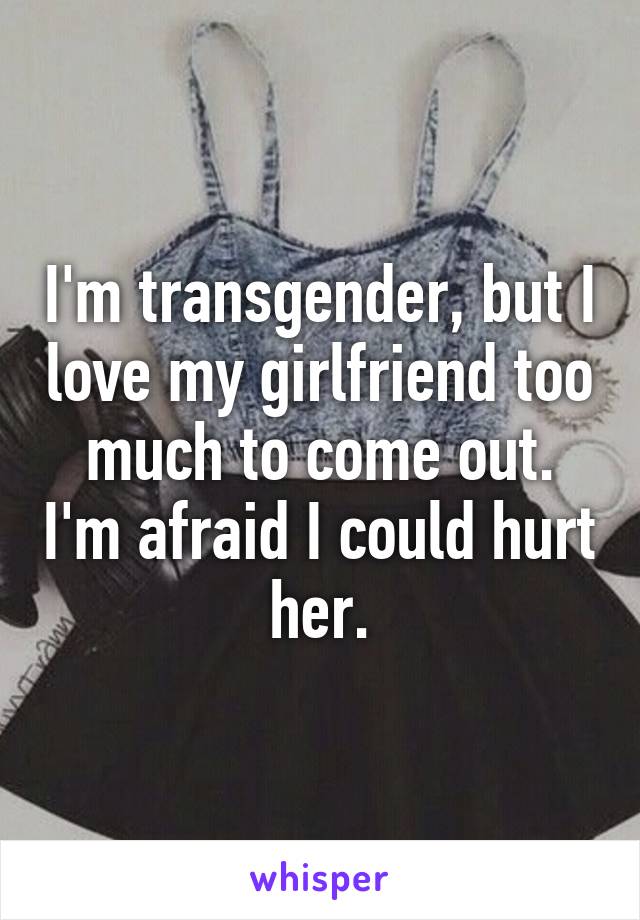 I'm transgender, but I love my girlfriend too much to come out. I'm afraid I could hurt her.