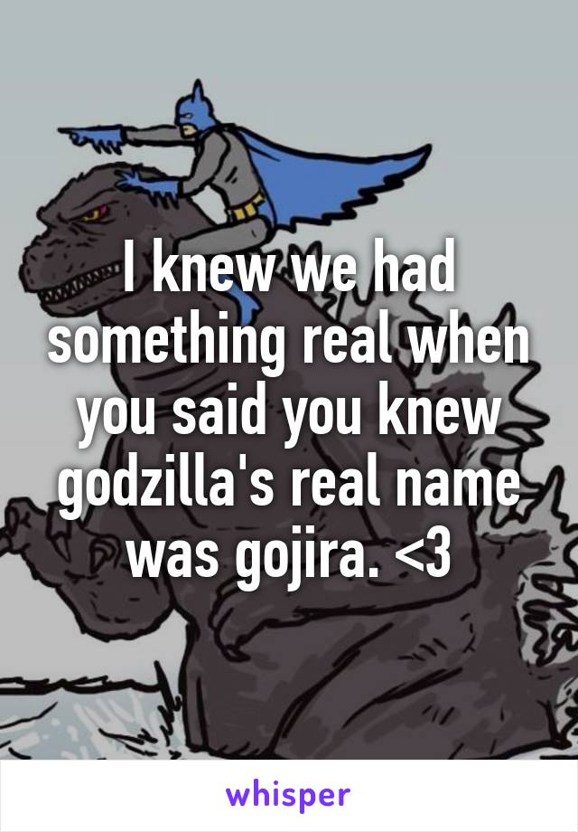 I knew we had something real when you said you knew godzilla's real name was gojira. <3