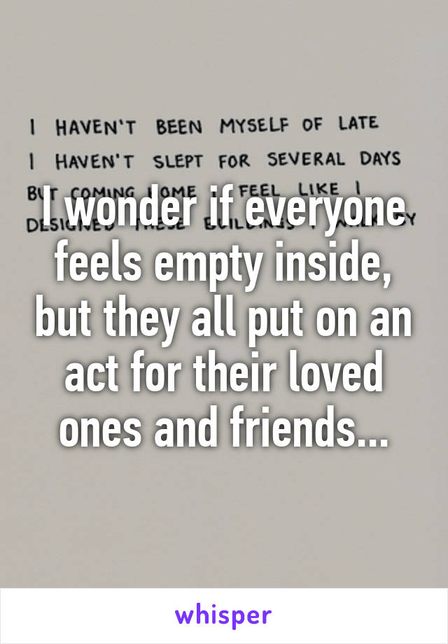 I wonder if everyone feels empty inside, but they all put on an act for their loved ones and friends...