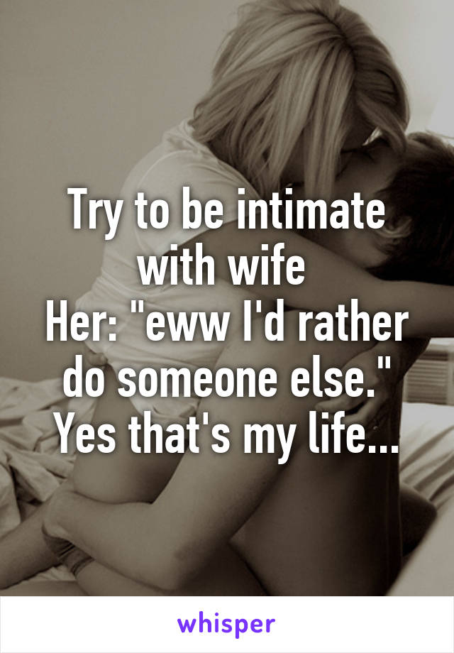 Try to be intimate with wife 
Her: "eww I'd rather do someone else." Yes that's my life...