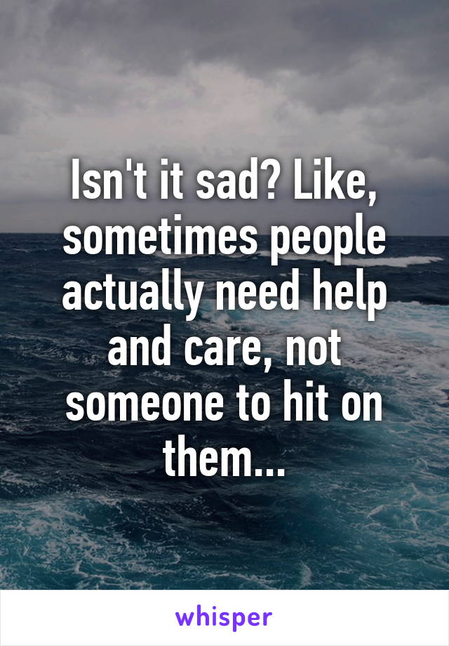 Isn't it sad? Like, sometimes people actually need help and care, not someone to hit on them...