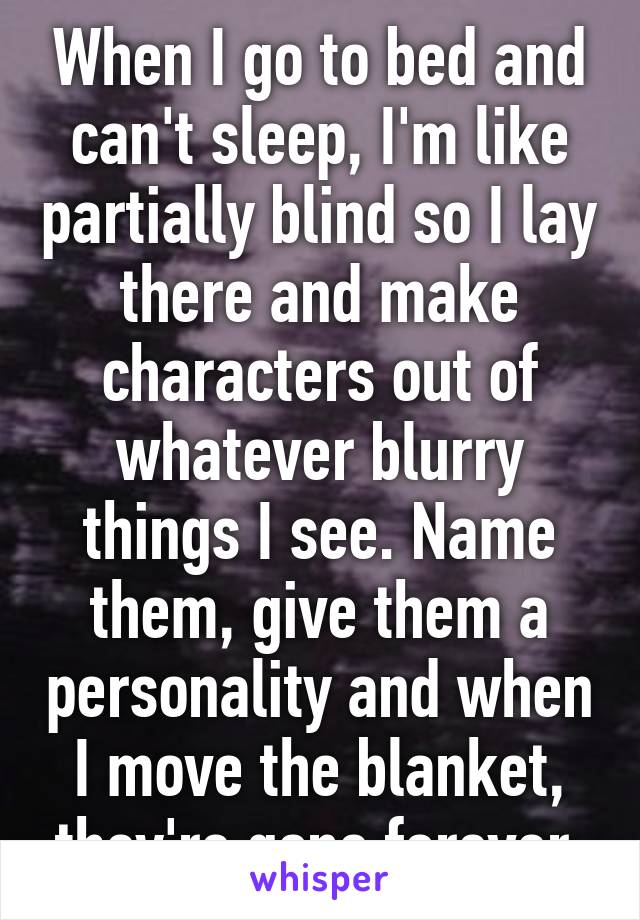 When I go to bed and can't sleep, I'm like partially blind so I lay there and make characters out of whatever blurry things I see. Name them, give them a personality and when I move the blanket, they're gone forever.