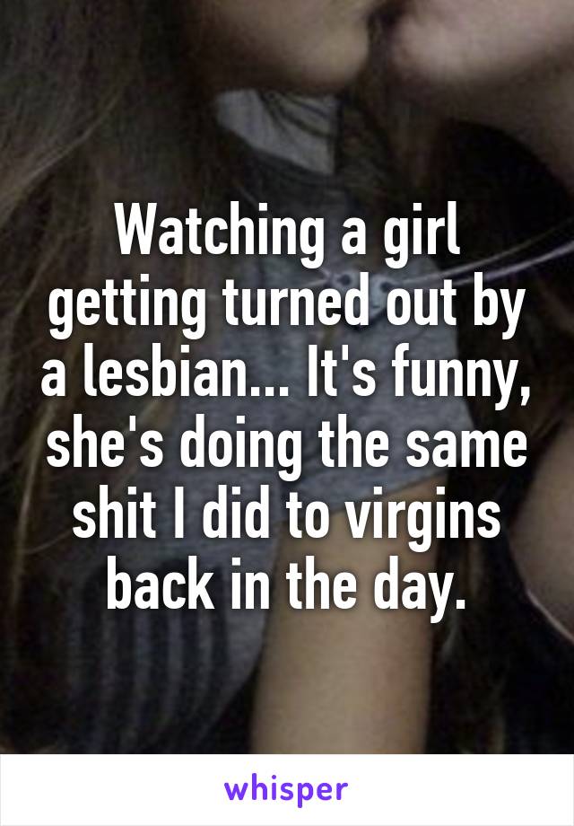 Watching a girl getting turned out by a lesbian... It's funny, she's doing the same shit I did to virgins back in the day.