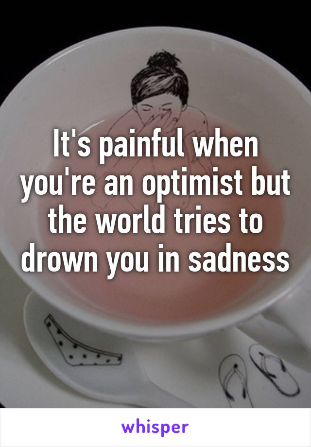 It's painful when you're an optimist but the world tries to drown you in sadness 