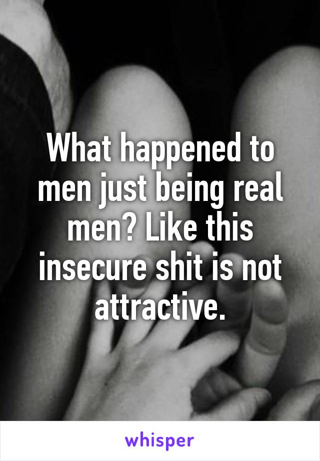 What happened to men just being real men? Like this insecure shit is not attractive.